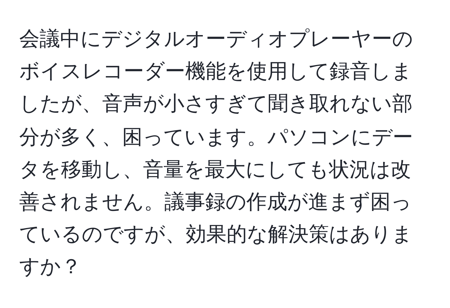 会議中にデジタルオーディオプレーヤーのボイスレコーダー機能を使用して録音しましたが、音声が小さすぎて聞き取れない部分が多く、困っています。パソコンにデータを移動し、音量を最大にしても状況は改善されません。議事録の作成が進まず困っているのですが、効果的な解決策はありますか？