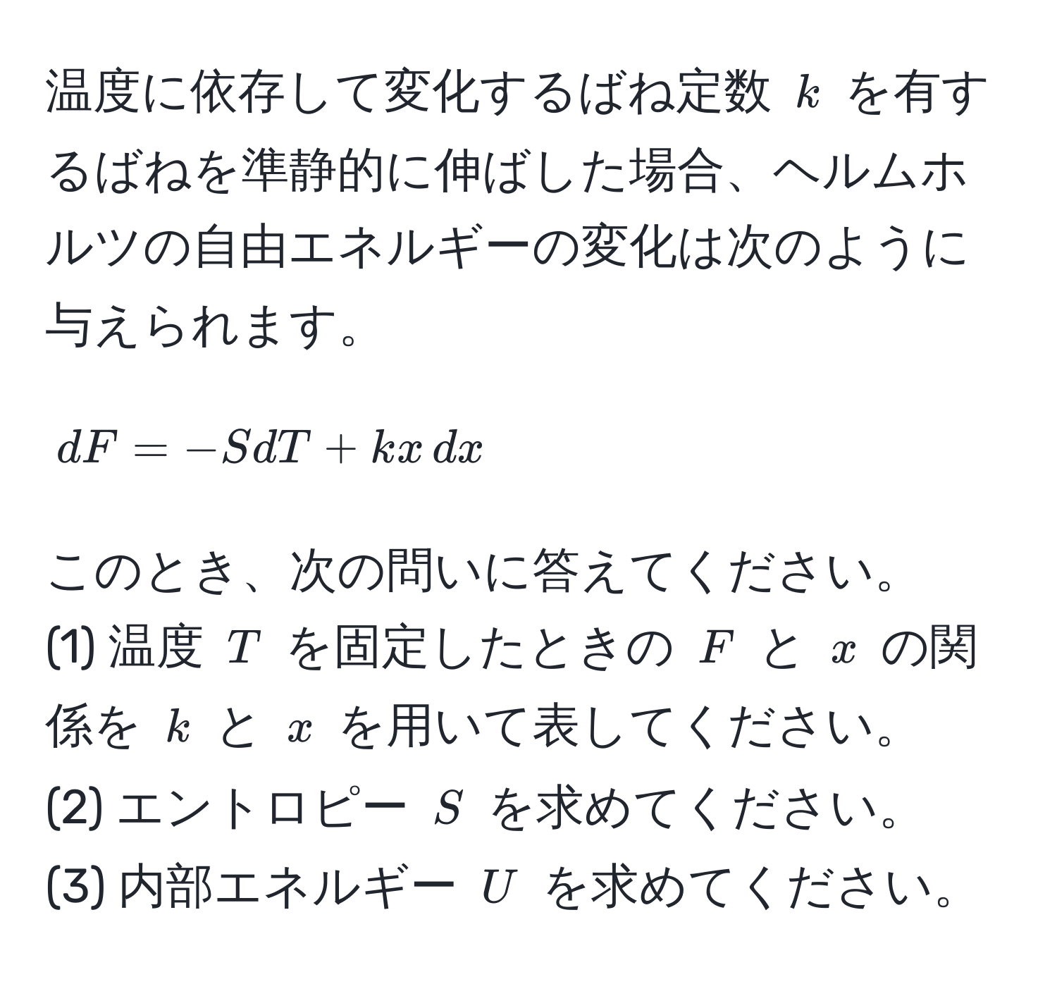 温度に依存して変化するばね定数 $k$ を有するばねを準静的に伸ばした場合、ヘルムホルツの自由エネルギーの変化は次のように与えられます。  
[
dF = -SdT + kx , dx
]  
このとき、次の問いに答えてください。  
(1) 温度 $T$ を固定したときの $F$ と $x$ の関係を $k$ と $x$ を用いて表してください。  
(2) エントロピー $S$ を求めてください。  
(3) 内部エネルギー $U$ を求めてください。