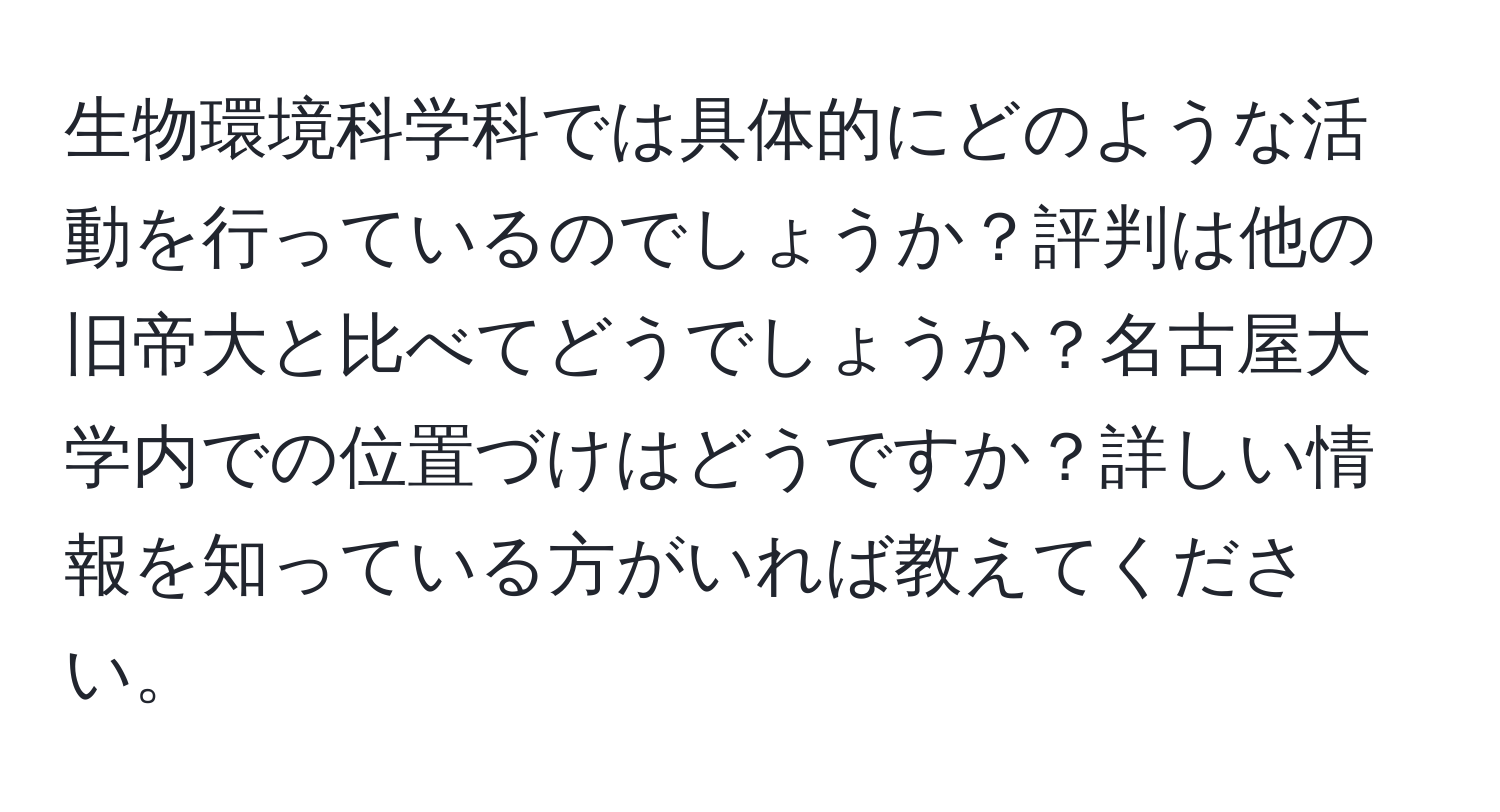 生物環境科学科では具体的にどのような活動を行っているのでしょうか？評判は他の旧帝大と比べてどうでしょうか？名古屋大学内での位置づけはどうですか？詳しい情報を知っている方がいれば教えてください。