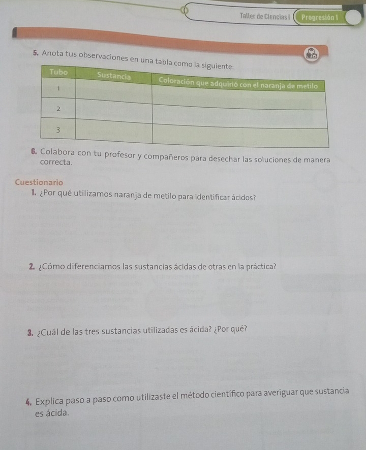 Taller de Ciencias I Progresión 1 
5. Anota tus observaciones en u 
tu profesor y compañeros para desechar las soluciones de manera 
correcta. 
Cuestionario 
¿Por qué utilizamos naranja de metilo para identificar ácidos? 
2 ¿Cómo diferenciamos las sustancias ácidas de otras en la práctica? 
3. ¿Cuál de las tres sustancias utilizadas es ácida? ¿Por qué? 
4. Explica paso a paso como utilizaste el método científico para averiguar que sustancia 
es ácida.