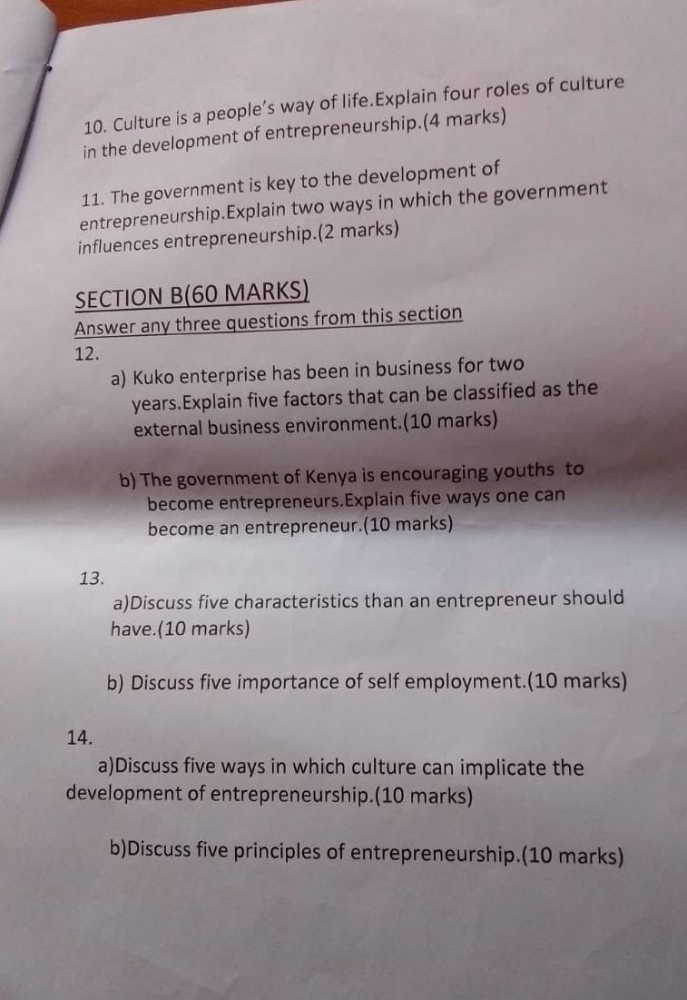 Culture is a people’s way of life.Explain four roles of culture 
in the development of entrepreneurship.(4 marks) 
11. The government is key to the development of 
entrepreneurship.Explain two ways in which the government 
influences entrepreneurship.(2 marks) 
SECTION B(60 MARKS) 
Answer any three questions from this section 
12. 
a) Kuko enterprise has been in business for two
years.Explain five factors that can be classified as the 
external business environment.(10 marks) 
b) The government of Kenya is encouraging youths to 
become entrepreneurs.Explain five ways one can 
become an entrepreneur.(10 marks) 
13. 
a)Discuss five characteristics than an entrepreneur should 
have.(10 marks) 
b) Discuss five importance of self employment.(10 marks) 
14. 
a)Discuss five ways in which culture can implicate the 
development of entrepreneurship.(10 marks) 
b)Discuss five principles of entrepreneurship.(10 marks)