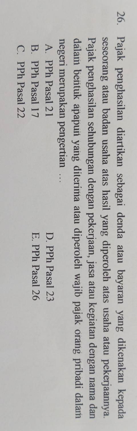 Pajak penghasilan diartikan sebagai denda atau bayaran yang dikenakan kepada
seseorang atau badan usaha atas hasil yang diperoleh atas usaha atau pekerjaannya.
Pajak penghasilan sehubungan dengan pekerjaan, jasa atau kegiatan dengan nama dan
dalam bentuk apapun yang diterima atau diperoleh wajib pajak orang pribadi dalam
negeri merupakan pengertian …
A. PPh Pasal 21 D. PPh Pasal 23
B. PPh Pasal 17 E. PPh Pasal 26
C. PPh Pasal 22