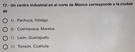 17.- Un centro industrial en el norte de México corresponde a la ciudad
de
A) Pachuca, Hidalgo.
B) Cuernavaca, Morelos.
C) León, Guanajuato.
D) Torreón, Coahuila.