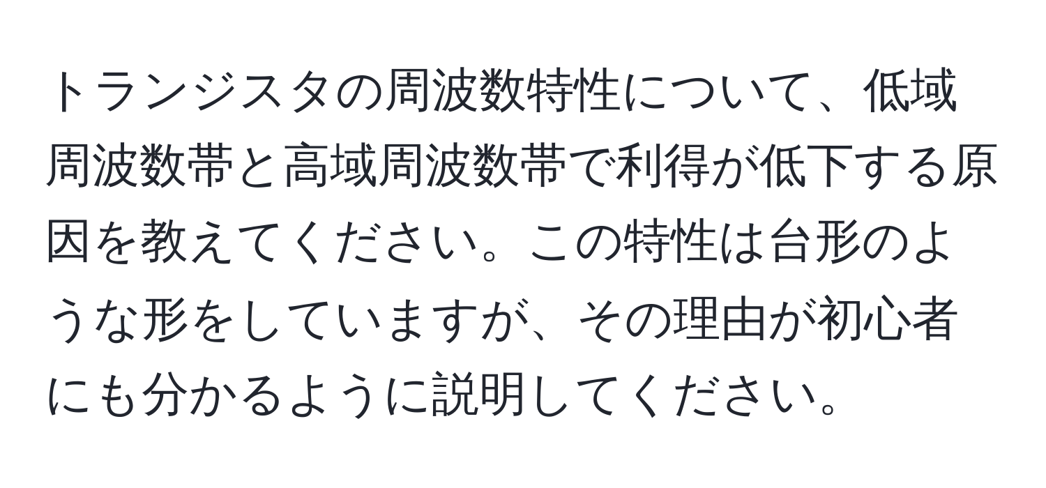 トランジスタの周波数特性について、低域周波数帯と高域周波数帯で利得が低下する原因を教えてください。この特性は台形のような形をしていますが、その理由が初心者にも分かるように説明してください。