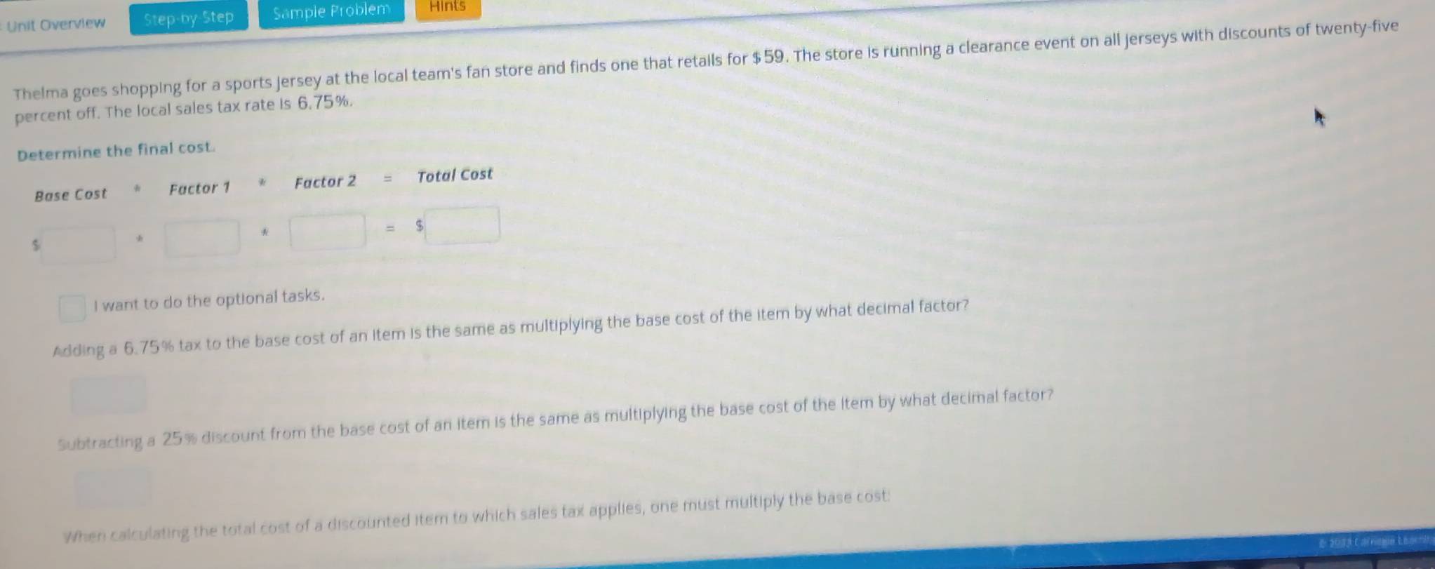 Unit Overview Step-by-Step Sample Problem Hints
Thelma goes shopping for a sports jersey at the local team's fan store and finds one that retails for $59. The store is running a clearance event on all jerseys with discounts of twenty-five
percent off. The local sales tax rate is 6,75%.
rmine the final cost.
□ I want to do the optional tasks.
Adding a 6.75% tax to the base cost of an item is the same as multiplying the base cost of the item by what decimal factor?
□
Subtracting a 25% discount from the base cost of an item is the same as multiplying the base cost of the item by what decimal factor?
When calculating the total cost of a discounted iter to which sales tax applies, one must multiply the base cost: