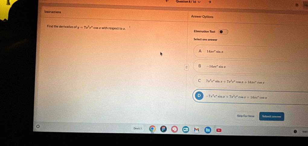 Instructions
Answer Options
Find the derivative of y=7x^2e^x cos z with respect to £ Elimination Tool
Select one answer
A 14xe^2sin z
: B -14xe^xsin x
C 7x^2e^xsin x+7x^3e^xcos x+14xe^xcos x
D -7x^2e^xsin x+7x^2e^xcos x+14xe^xcos x
Skip For Now Sufject acnes
Desk 1