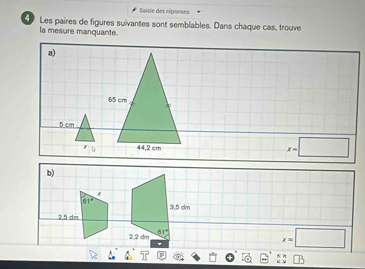 Saisie des réponses
4 Les paires de figures suivantes sont semblables. Dans chaque cas, trouve
la mesure manquante.
a)
65 cm
5 cm
x 44,2 cm
x=□
xapprox □