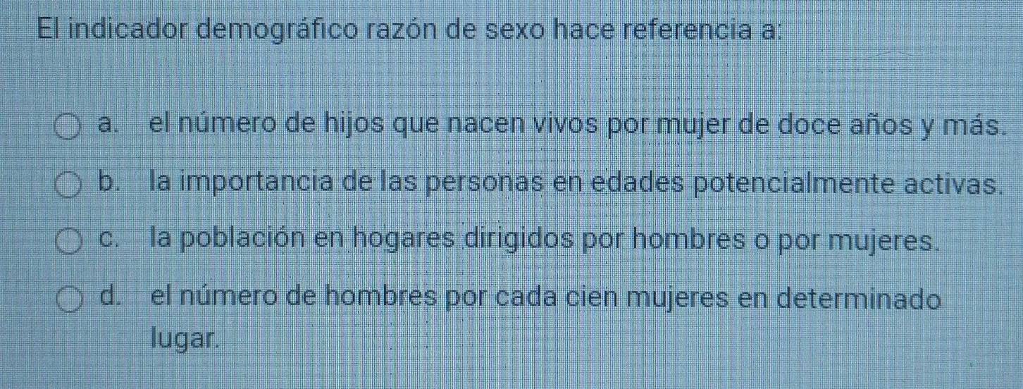 El indicador demográfico razón de sexo hace referencia a:
a. el número de hijos que nacen vivos por mujer de doce años y más.
b. la importancia de las personas en edades potencialmente activas.
c. la población en hogares dirigidos por hombres o por mujeres.
d. el número de hombres por cada cien mujeres en determinado
lugar.