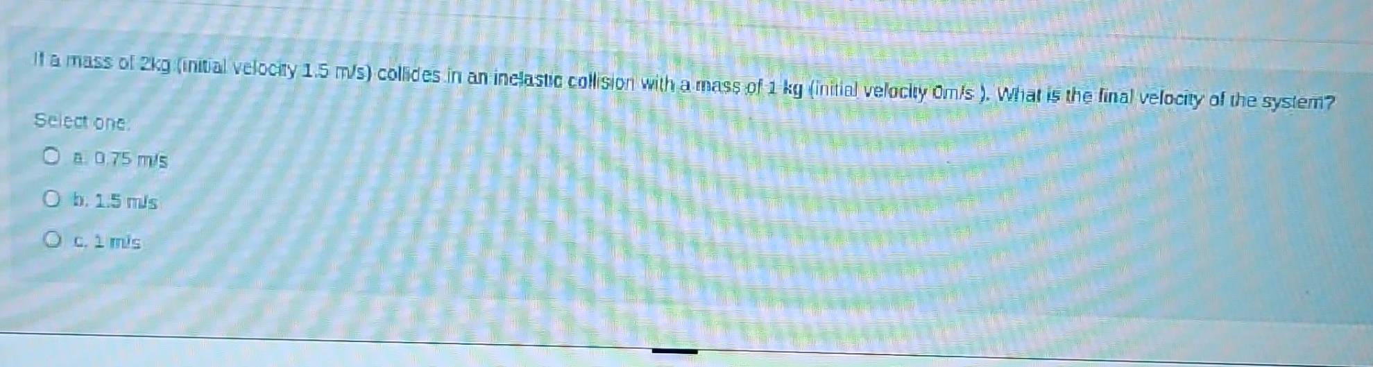 lf a mass of 2kg (initial velocity 1.5 m/s) collides in an inelastic collision with a mass of 1 kg (initial velocity 0m/s ). What is the final velocity of the system?
Select one:
a. 0.75 m/s
b. 1.5 m/s
c. 1 mis