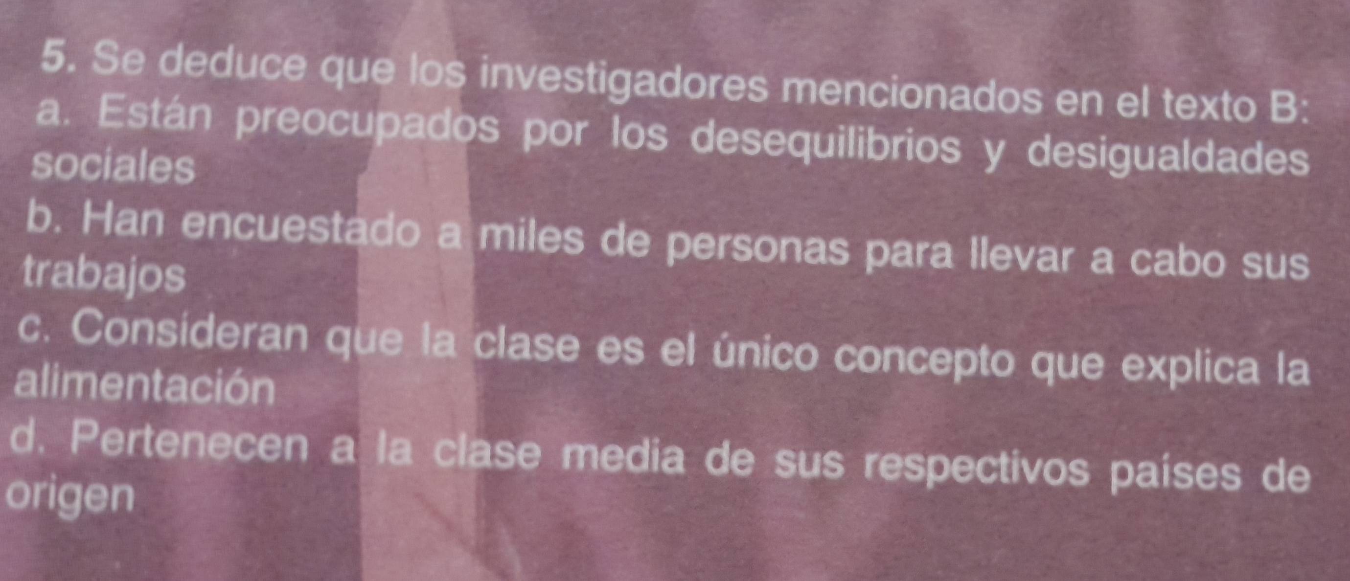 Se deduce que los investigadores mencionados en el texto B:
a. Están preocupados por los desequilibrios y desigualdades
sociales
b. Han encuestado a miles de personas para llevar a cabo sus
trabajos
c. Consideran que la clase es el único concepto que explica la
alimentación
d. Pertenecen a la clase media de sus respectivos países de
origen