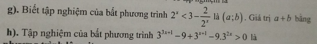 Biết tập nghiệm của bất phương trình 2^x<3- 2/2^x  là (a;b). Giá trị a+b bǎng 
h). Tập nghiệm của bất phương trình 3^(3x+1)-9+3^(x+1)-9.3^(2x)>0 là