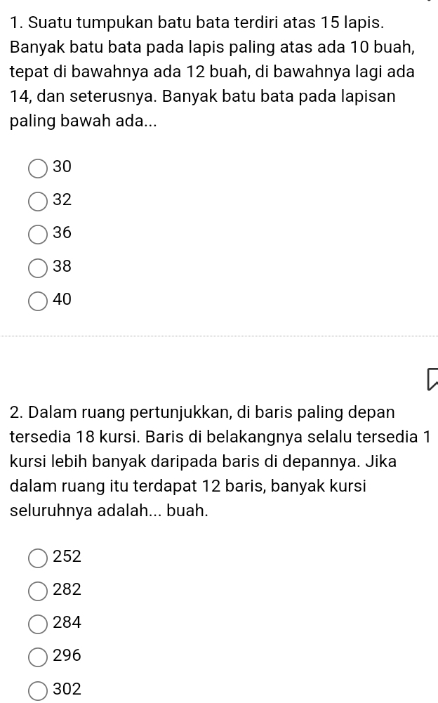 Suatu tumpukan batu bata terdiri atas 15 lapis.
Banyak batu bata pada lapis paling atas ada 10 buah,
tepat di bawahnya ada 12 buah, di bawahnya lagi ada
14, dan seterusnya. Banyak batu bata pada lapisan
paling bawah ada...
30
32
36
38
40
2. Dalam ruang pertunjukkan, di baris paling depan
tersedia 18 kursi. Baris di belakangnya selalu tersedia 1
kursi lebih banyak daripada baris di depannya. Jika
dalam ruang itu terdapat 12 baris, banyak kursi
seluruhnya adalah... buah.
252
282
284
296
302