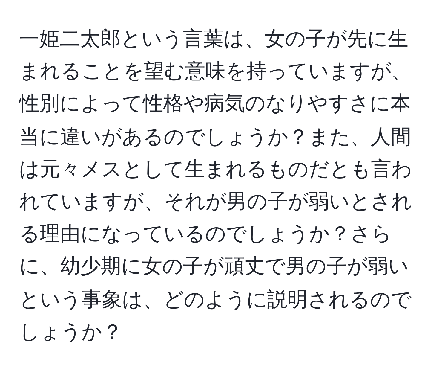 一姫二太郎という言葉は、女の子が先に生まれることを望む意味を持っていますが、性別によって性格や病気のなりやすさに本当に違いがあるのでしょうか？また、人間は元々メスとして生まれるものだとも言われていますが、それが男の子が弱いとされる理由になっているのでしょうか？さらに、幼少期に女の子が頑丈で男の子が弱いという事象は、どのように説明されるのでしょうか？