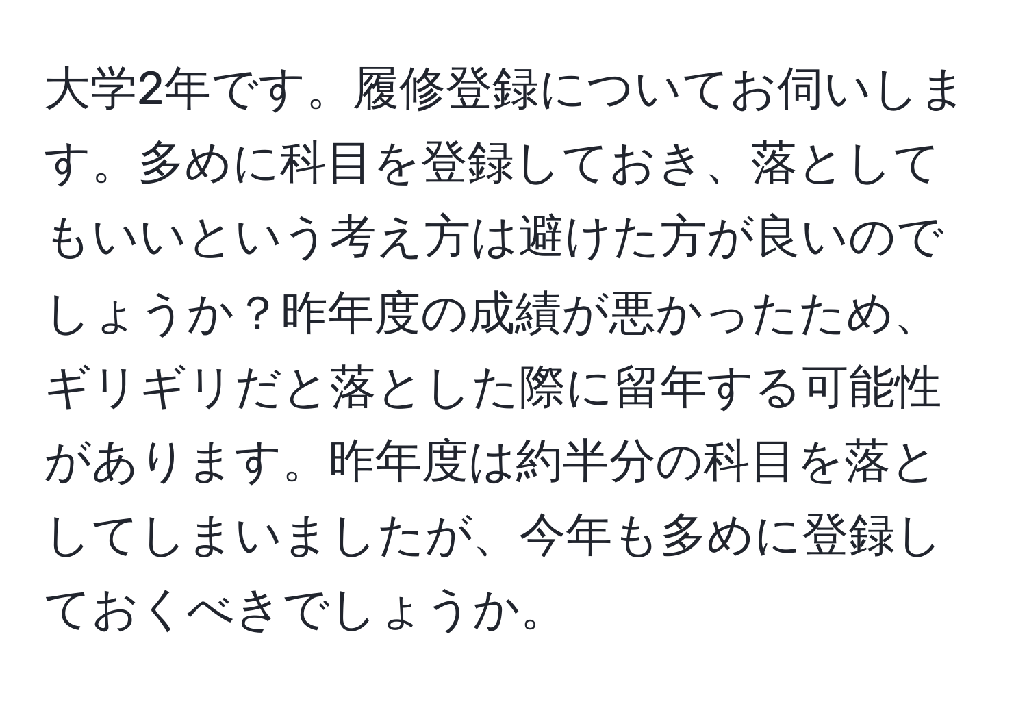 大学2年です。履修登録についてお伺いします。多めに科目を登録しておき、落としてもいいという考え方は避けた方が良いのでしょうか？昨年度の成績が悪かったため、ギリギリだと落とした際に留年する可能性があります。昨年度は約半分の科目を落としてしまいましたが、今年も多めに登録しておくべきでしょうか。