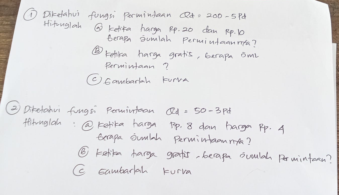 ①Diketahui fongsi permintaan Qd=200-5pd
Hitouglah @ kefita harga pp. 20 dan pp. 10
Berapa somlah Permintaannta?
⑤ Kefika harga grats, berapa oml
Permintaan?
(C) Gambarlah turva
② Diketahvi fungs Permintcan Qd=50-3pd
ffitonglah:@ kefta harga pp. 8 dan harga Pp. A
terapa sumlh permintaannfa?
⑤ talika harga goatis, berapa ouulah Permintuan?
C sambarlah turva