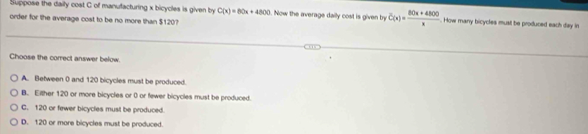 Suppose the daily cost C of manufacturing x bicycles is given by C(x)=80x+4800 Now the average daily cost is given by overline C(x)= (80x+4800)/x . How many bicycles must be produced each day in
order for the average cost to be no more than $120?
Choose the correct answer below.
A. Between 0 and 120 bicycles must be produced.
B. Either 120 or more bicycles or 0 or fewer bicycles must be produced.
C. 120 or fewer bicycles must be produced.
D. 120 or more bicycles must be produced.