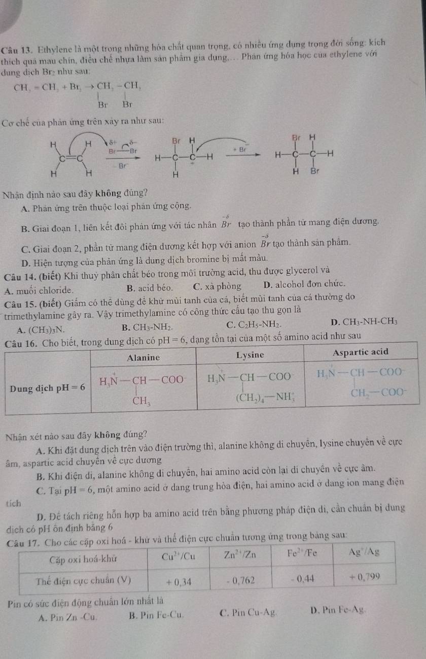 Ethylene là một trong những hóa chất quan trọng, có nhiều ứng dụng trọng đời sống: kích
thích quá mau chín, điều chế nhựa làm sản phẩm gia dụng,.. Phán ứng hóa học của ethylene với
dung dịch Br₂ như sau:
CH_2=CH_2+Br_2to CH_2-CH_2
Br Br
Cơ chế của phản ứng trên xảy ra như sau:
Br H
H -H
H Br
Nhận định nào sau đây không đúng?
A. Phản ứng trên thuộc loại phản ứng cộng.
B. Giai đoạn 1, liên kết đôi phản ứng với tác nhân Br tạo thành phần tử mang điện dương.
C. Giai đoạn 2, phần tử mang điện dương kết hợp với anion beginarrayr -s Brendarray tạo thành sản phẩm.
D. Hiện tượng của phản ứng là dung dịch bromine bị mất màu.
Câu 14. (biết) Khi thuỷ phân chất béo trong môi trường acid, thu được glycerol và
A. muối chloride. B. acid béo. C. xà phòng D. alcohol đơn chức.
Câu 15. (biết) Giấm có thể dùng đề khử mùi tanh của cá, biết mùi tanh của cá thường do
trimethylamine gây ra. Vậy trimethylamine có công thức cấu tạo thu gọn là
A. (CH_3)_3N.
B. CH_3-NH_2. C. C_2H_5-NH_2 D. CH_3-NH-CH_3
g tồn tại của một số amino acid như sau
Nhận xét nào sau đây không đúng?
A. Khi đặt dung dịch trên vào điện trường thì, alanine không di chuyền, Iysine chuyên về cực
âm, aspartic acid chuyên về cực dương
B. Khi điện di, alanine không di chuyển, hai amino acid còn lại di chuyền về cực âm.
C. Tai pl I=6 5, một amino acid ở dang trung hòa điện, hai amino acid ở dang ion mang điện
tích
D. Đê tách riêng hỗn hợp ba amino acid trên bằng phương pháp điện di, cần chuẩn bị dung
dịch có pH ôn định bảng 6
thể điện cực chuẩn tương ứng trong bảng sau:
Pin có sức điện động chuẩn lớn nhất là
A. Pin Zn -Cu. B. Pin Fe-Cu. C. Pin Cu-Ag. D. Pin Fe-Ag.