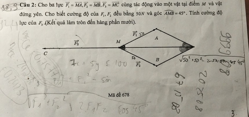 Cho ba lực vector F_1=vector MA,vector F_2=vector MB,vector F_3=vector MC cùng tác động vào một vật tại điểm M và vật
đứng yên. Cho biết cường độ của F_1,F_2 đều bằng 50N và góc widehat AMB=45°. Tính cường độ
lực của F_3.(Kết quả làm tròn đến hàng phần mười).
Mã đề 678