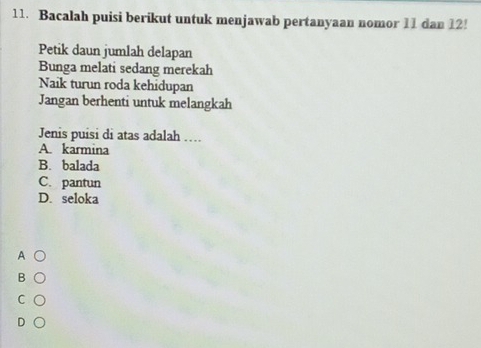 Bacalah puisi berikut untuk menjawab pertanyaan nomor 11 dan 12!
Petik daun jumlah delapan
Bunga melati sedang merekah
Naik turun roda kehidupan
Jangan berhenti untuk melangkah
Jenis puisi di atas adalah …
A. karmina
B. balada
C. pantun
D. seloka
A
B
C