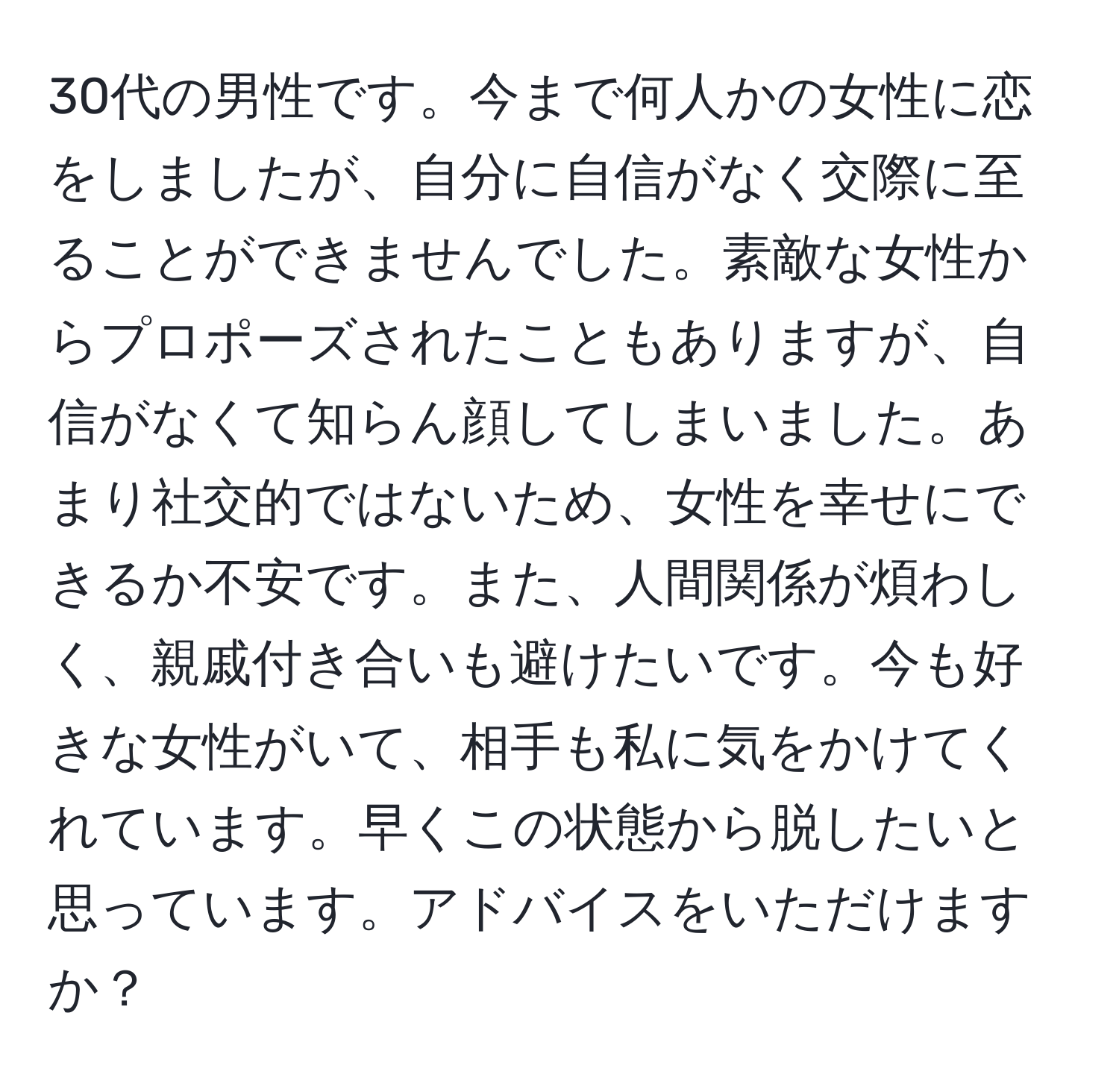 30代の男性です。今まで何人かの女性に恋をしましたが、自分に自信がなく交際に至ることができませんでした。素敵な女性からプロポーズされたこともありますが、自信がなくて知らん顔してしまいました。あまり社交的ではないため、女性を幸せにできるか不安です。また、人間関係が煩わしく、親戚付き合いも避けたいです。今も好きな女性がいて、相手も私に気をかけてくれています。早くこの状態から脱したいと思っています。アドバイスをいただけますか？