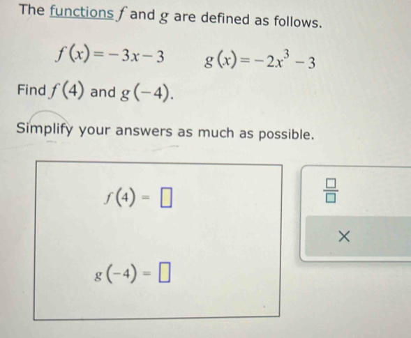 The functions f and g are defined as follows.
f(x)=-3x-3 g(x)=-2x^3-3
Find f(4) and g(-4). 
Simplify your answers as much as possible.
f(4)=□
 □ /□   
×
g(-4)=□