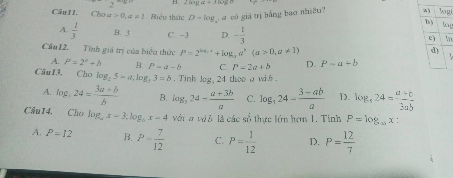 2log a+3log b
Câu11. Cho a 0,a!= 1. Biểu thức D=log a có giá trị bằng bao nhiêu?
g
A.  1/3  B. 3
C. −3 D. - 1/3 
n
Câu12. Tính giá trị của biểu thức P=2^(log _2)a+log _aa^b(a>0,a!= 1) 1
A. P=2^a+b B. P=a-b
C. P=2a+b
D. P=a+b
Câu13. Cho log _25=a;log _53=b. Tính log _524 theo a và b .
A. log _524= (3a+b)/b 
B. log _524= (a+3b)/a  C. log _524= (3+ab)/a  D. log _524= (a+b)/3ab 
Câu14. Cho log _ax=3;log _bx=4 với  và b là các số thực lớn hơn 1. Tính P=log _abx:
A. P=12 B. P= 7/12 
C. P= 1/12  P= 12/7 
D.