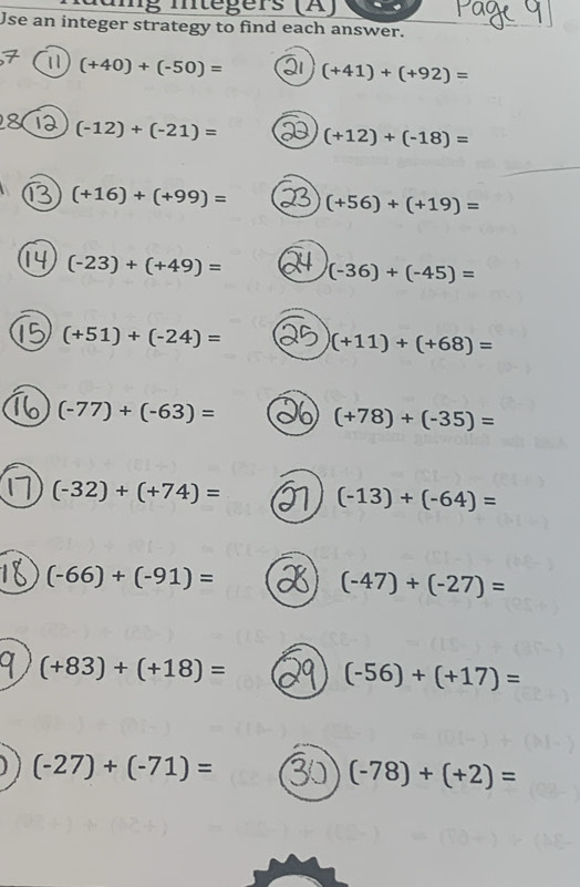 a n g mtégers (Ä) 
Use an integer strategy to find each answer. 
11 (+40)+(-50)= (+41)+(+92)=
(-12)+(-21)= (+12)+(-18)=
(+16)+(+99)= (+56)+(+19)=
(-23)+(+49)= (-36)+(-45)=
(+51)+(-24)= (+11)+(+68)=
(-77)+(-63)=
(+78)+(-35)=
(-32)+(+74)=
(-13)+(-64)=
(-66)+(-91)=
(-47)+(-27)=
(+83)+(+18)=
(-56)+(+17)=
(-27)+(-71)=
(-78)+(+2)=