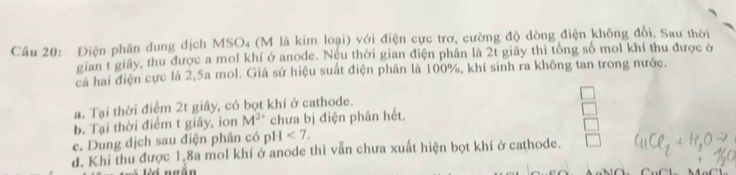 Điện phân dung dịch MSO₄ (M là kim loại) với điện cực trơ, cường độ dòng điện không đổi. Sau thời
gian t giây, thu được a mol khí ở anode. Neu thời gian điện phân là 2t giây thì tổng số mol khí thu được ở
cả hai điện cực là 2, 5a mol. Giả sử hiệu suất điện phân là 100%, khí sinh ra không tan trong nước.
a. Tại thời điểm 2t giây, có bọt khí ở cathode.
b. Tại thời điểm t giây, ion M^(2+) chưa bị điện phân hết.
e. Dung dịch sau điện phân có pH <7</tex>.
d. Khi thu được 1,8a mol khí ở anode thì vẫn chưa xuất hiện bọt khí ở cathode.