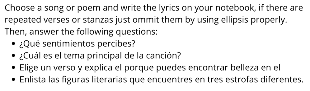 Choose a song or poem and write the lyrics on your notebook, if there are 
repeated verses or stanzas just ommit them by using ellipsis properly. 
Then, answer the following questions: 
¿Qué sentimientos percibes? 
¿Cuál es el tema principal de la canción? 
Elige un verso y explica el porque puedes encontrar belleza en el 
Enlista las figuras literarias que encuentres en tres estrofas diferentes.