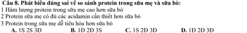 Phát biêu đúng sai vê so sánh protein trong sữa mẹ và sữa bò:
1 Hàm lượng protein trong sữa mẹ cao hơn sữa bò
2 Protein sữa mẹ có đủ các acidamin cần thiết hơn sữa bò
3 Protein trong sữa mẹ dễ tiêu hóa hơn sữa bò
A. 1S 2S 3D B. 1Đ 2Đ 3S C. 1S 2D 3Đ D. 1Đ 2Đ 3Đ