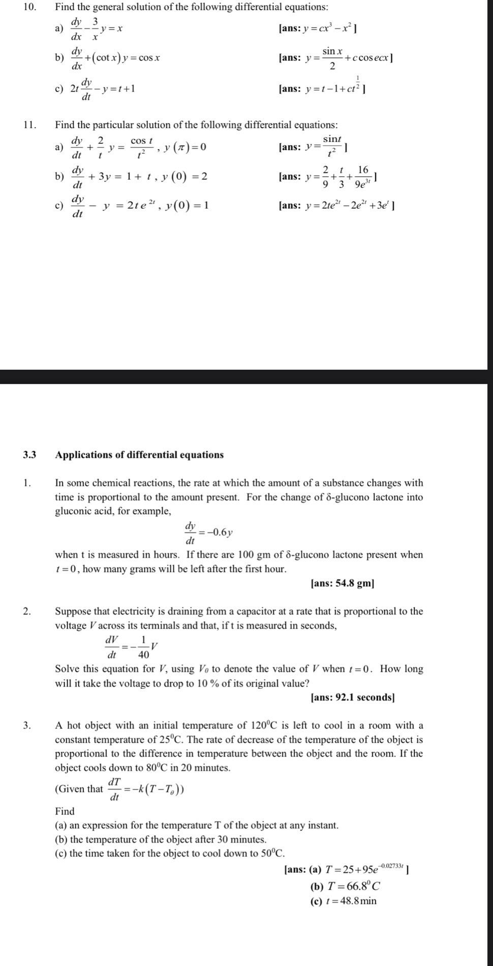 Find the general solution of the following differential equations:
a)  dy/dx - 3/x y=x [ans: y=cx^3-x^2]
b)  dy/dx +(cot x)y=cos x [ans: y= sin x/2 +ccos ecx]
c) 2t dy/dt -y=t+1 [ans: y=t-1+ct^(frac 1)2]
11. Find the particular solution of the following differential equations:
a)  dy/dt + 2/t y= cos t/t^2 ,y(π )=0 [ans: y= sin t/t^2 ]
b)  dy/dt +3y=1+t,y(0)=2 [ans: y= 2/9 + t/3 + 16/9e^(3t) ]
c)  dy/dt -y=2te^(2t),y(0)=1 [ans: y=2te^(2t)-2e^(2t)+3e^t]
3.3 Applications of differential equations
1. In some chemical reactions, the rate at which the amount of a substance changes with
time is proportional to the amount present. For the change of δ-glucono lactone into
gluconic acid, for example,
 dy/dt =-0.6y
when t is measured in hours. If there are 100 gm of δ-glucono lactone present when
t=0 , how many grams will be left after the first hour.
[ans: 54.8 gm]
2. Suppose that electricity is draining from a capacitor at a rate that is proportional to the
voltage V across its terminals and that, if t is measured in seconds,
 dV/dt =- 1/40 V
Solve this equation for V, using V to denote the value of V when t=0. How long
will it take the voltage to drop to 10 % of its original value?
[ans: 92.1 seconds]
3. A hot object with an initial temperature of 120°C is left to cool in a room with a
constant temperature of25°C.. The rate of decrease of the temperature of the object is
proportional to the difference in temperature between the object and the room. If the
object cools down t to80^0C in 20 minutes.
(Given that  dT/dt =-k(T-T_0))
Find
(a) an expression for the temperature T of the object at any instant.
(b) the temperature of the object after 30 minutes.
(c) the time taken for the object to cool down to 50°C.
[ans: (a) T=25+95e^(-0.02733t)]
(b) T=66.8°C
(c) t=48.8 min