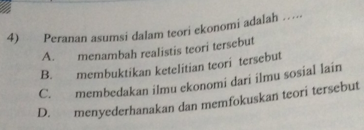 Peranan asumsi dalam teori ekonomi adalah …
A. menambah realistis teori tersebut
B. membuktikan ketelitian teori tersebut
C. membedakan ilmu ekonomi dari ilmu sosial lain
D. menyederhanakan dan memfokuskan teori tersebut