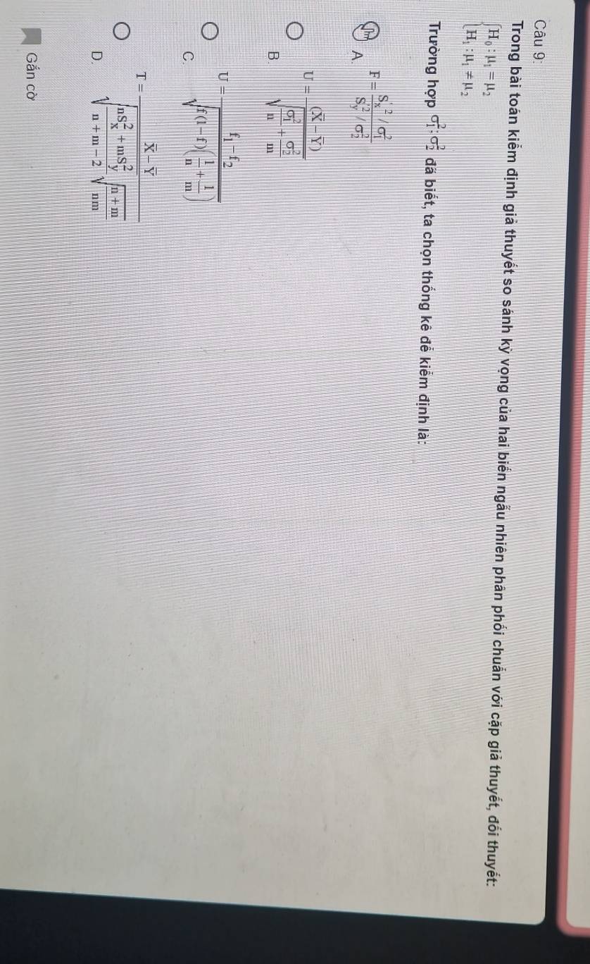 Trong bài toán kiểm định giả thuyết so sánh ky vọng của hai biển ngẫu nhiên phân phối chuẩn với cặp giả thuyết, đối thuyết:
beginarrayl H_0:mu _1=mu _2 H_1:mu _1!= mu _2endarray.
Trường hợp sigma _1^(2:sigma _2^2 đã biết, ta chọn thống kê đễ kiểm định là:
T F=frac S_x)'^2/sigma _1^2S_y'^2/sigma _2^2
A
B U=frac (overline X-overline Y)(sqrt(frac G_1)^2)n+frac (sigma _2)^2m
C. U=frac f_1-f_2sqrt(f(1-f)(frac 1)n+ 1/m )
D. T=frac overline X-overline Y(sqrt(frac nS_x)^2+m-S_y^2n+m-2)sqrt(frac n+m)n+m
Gắn cờ