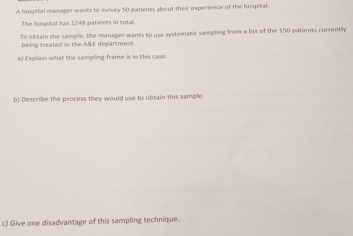 A hospital manager wants to survey 50 patients about their experience of the hospital. 
The hospital has 1248 patients in total. 
To obtain the sample, the manager wants to use systematic sampling from a list of the 150 patients currently 
being treated in the A&E department. 
a) Explain what the sampling frame is in this case. 
b) Describe the process they would use to obtain this sample. 
c) Give one disadvantage of this sampling technique.