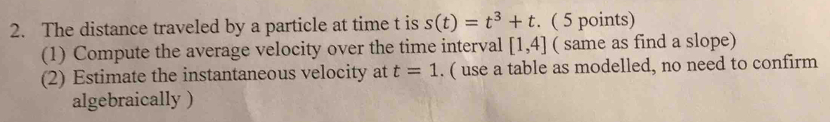 The distance traveled by a particle at time t is s(t)=t^3+t. ( 5 points) 
(1) Compute the average velocity over the time interval [1,4] ( same as find a slope) 
(2) Estimate the instantaneous velocity at t=1. ( use a table as modelled, no need to confirm 
algebraically )