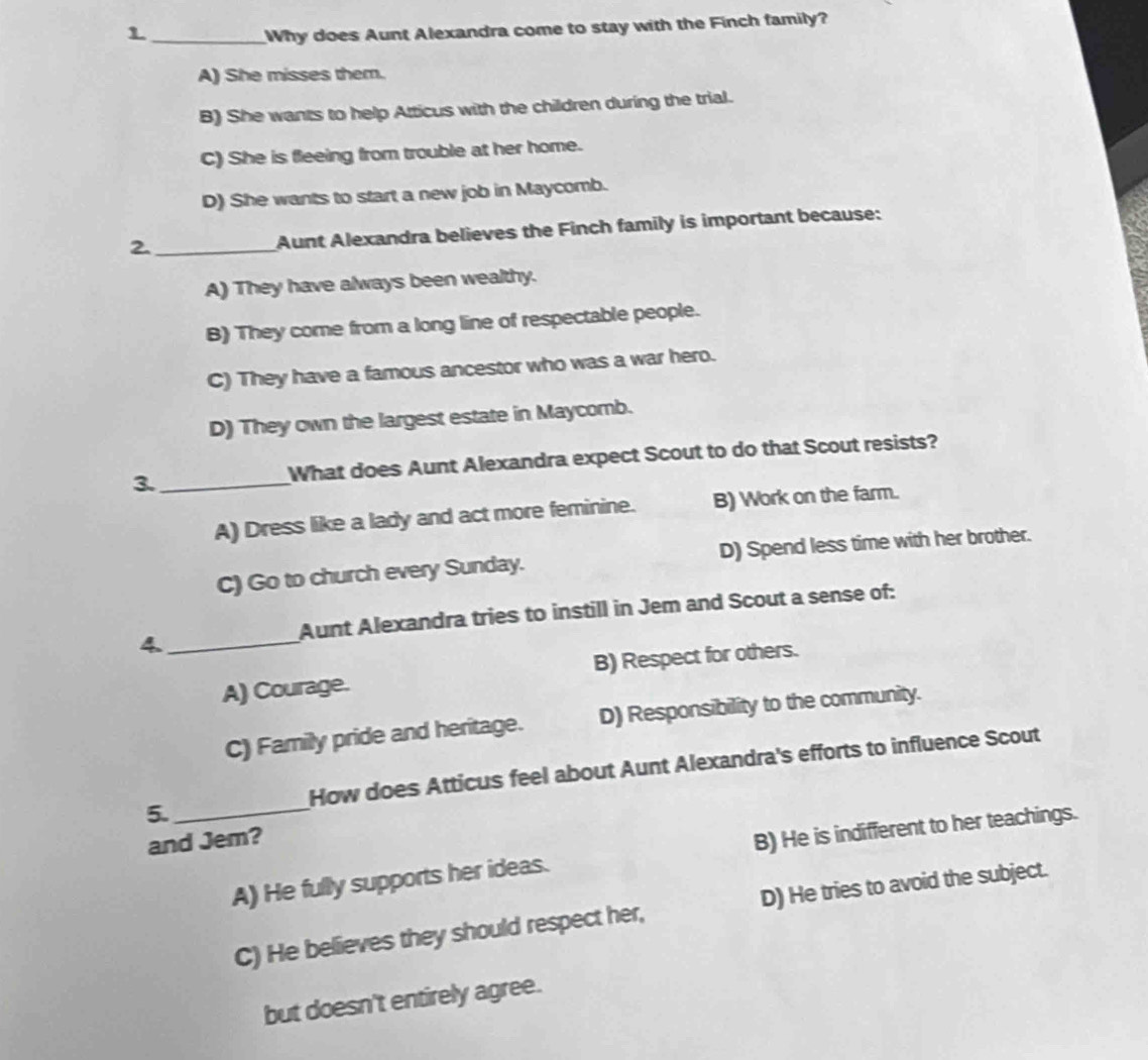 Why does Aunt Alexandra come to stay with the Finch family?
A) She misses them.
B) She wants to help Atticus with the children during the trial.
C) She is fleeing from trouble at her home.
D) She wants to start a new job in Maycomb.
2._
Aunt Alexandra believes the Finch family is important because:
A) They have always been wealthy.
B) They come from a long line of respectable people.
C) They have a famous ancestor who was a war hero.
D) They own the largest estate in Maycomb.
3._ What does Aunt Alexandra expect Scout to do that Scout resists?
A) Dress like a lady and act more feminine. B) Work on the farm.
C) Go to church every Sunday. D) Spend less time with her brother.
_
Aunt Alexandra tries to instill in Jem and Scout a sense of:
4.
A) Courage. B) Respect for others.
C) Family pride and heritage. D) Responsibility to the community.
5._ How does Atticus feel about Aunt Alexandra's efforts to influence Scout
and Jem?
A) He fully supports her ideas. B) He is indifferent to her teachings.
C) He believes they should respect her, D) He tries to avoid the subject.
but doesn't entirely agree.