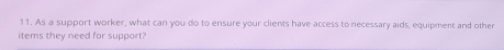 As a support worker, what can you do to ensure your clients have access to necessary aids, equipment and other 
items they need for support?