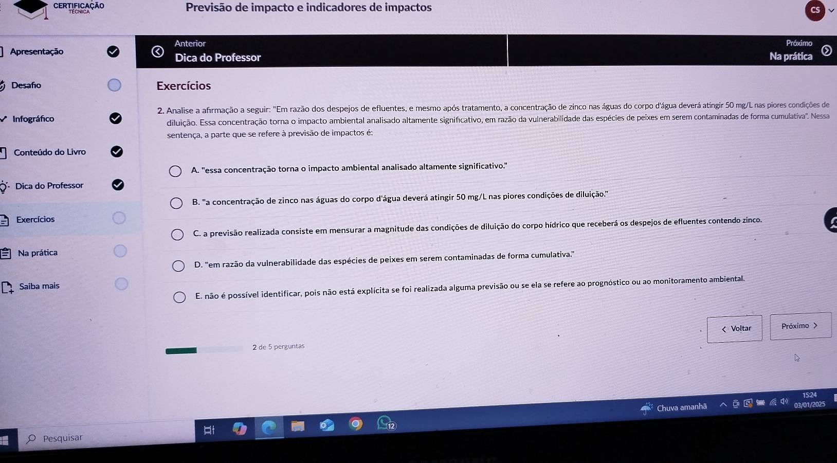 Certificação Previsão de impacto e indicadores de impactos
Anterior Próximo
Apresentação Na prática
Dica do Professor
Desafio Exercícios
2. Analise a afirmação a seguir: "Em razão dos despejos de efluentes, e mesmo após tratamento, a concentração de zinco nas águas do corpo d'água deverá atíngir 50 mg/L nas piores condições de
Infográfico
diluição. Essa concentração torna o impacto ambiental analisado altamente significativo, em razão da vulnerabilidade das espécies de peixes em serem contaminadas de forma cumulativa'. Nessa
sentença, a parte que se refere à previsão de impactos é:
Conteúdo do Livro
A. "essa concentração torna o impacto ambiental analisado altamente significativo."
Dica do Professor
B. 'a concentração de zinco nas águas do corpo d'água deverá atingir 50 mg/L nas piores condições de diluição.'
Exercícios
C. a previsão realizada consiste em mensurar a magnitude das condições de diluição do corpo hídrico que receberá os despejos de efluentes contendo zinco.
Na prática
D. ''em razão da vulnerabilidade das espécies de peixes em serem contaminadas de forma cumulativa.''
Saiba mais
E. não é possível identificar, pois não está explícita se foi realizada alguma previsão ou se ela se refere ao prognóstico ou ao monitoramento ambiental.
2 de 5 perguntas < Voltar
Próximo >
5:24
Chuva amanh
03/01/2025
Pesquisar