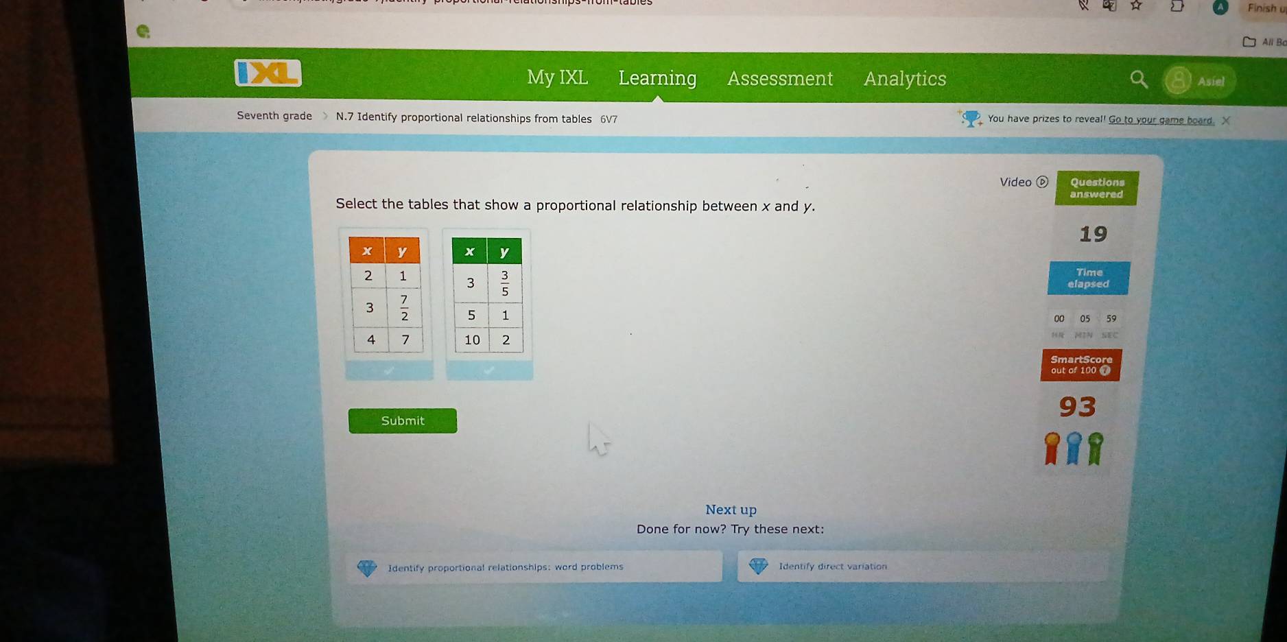 Finish u 
All B 
My IXL Learning Assessment Analytics Asie 
Seventh grade N.7 Identify proportional relationships from tables 6V7 You have prizes to reveal! Go to your game board. X
Video ⑥ Questions 
answered 
Select the tables that show a proportional relationship between x and y.
19

Time 
elapsed 
MIN SEC 
SmartScore 
out of 100
93
Submit 
Next up 
Done for now? Try these next: 
Identify proportional relationships: word problems Identify direct variation