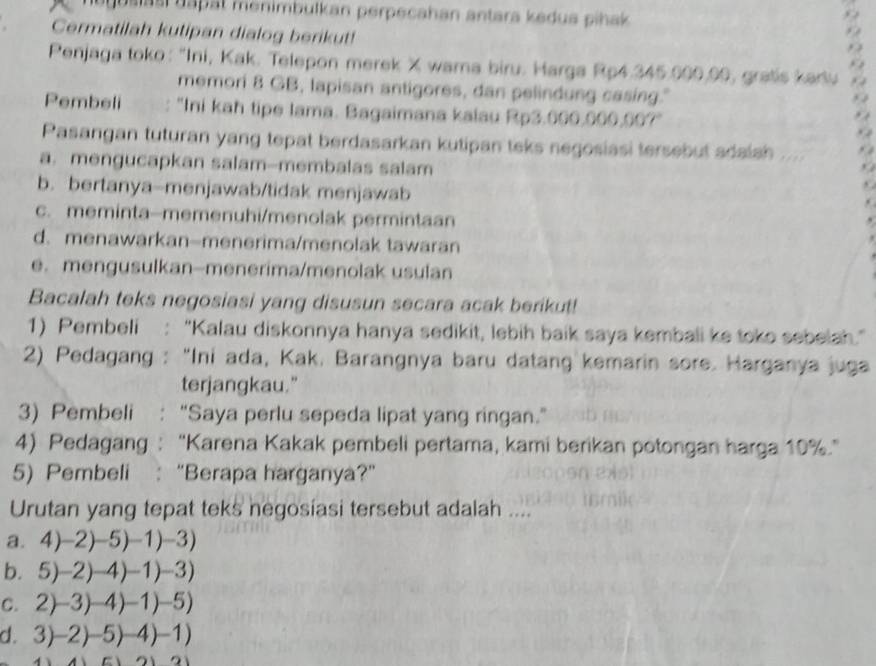 us i   i d a p at menimbulkan perpecahan antara kedus pihak 
Cermatilah kutipan dialog berikut!
Penjaga toko: 'Ini, Kak. Telepon merek X wara biru. Harga Rp4.345.000,00, gratis kadu
memori 8 GB, lapisan antigores, dan pelindung casing."
Pembeli : "Ini kah tipe Iama. Bagaimana kalau Rp3.000. OOO 0°
Pasangan tuturan yang tepat berdasarkan kutipan teks negosiasi tersebut adalsh ....
a. mengucapkan salam--membalas salam
b. bertanya-menjawab/tidak menjawab
c. meminta-memenuhi/menolak permintaan
d. menawarkan-menerima/menolak tawaran
e. mengusulkan-menerima/menolak usulan
Bacalah teks negosiasi yang disusun secara acak berikut!
1) Pembeli : “Kalau diskonnya hanya sedikit, lebih baik saya kembali ke toko sebelah.”
2) Pedagang : “Ini ada, Kak. Barangnya baru datang kemarin sore. Harganya juga
terjangkau."
3) Pembeli : "Saya perlu sepeda lipat yang ringan."
4) Pedagang : “Karena Kakak pembeli pertama, kami berikan potongan harga 10%.”
5) Pembeli :“Berapa harganya?”
Urutan yang tepat teks negosiasi tersebut adalah ....
a. 4)-2)-5)-1)-3)
b. 5)-2)-4)-1)-3)
C. 2)-3)-4)-1)-5)
d. 3)-2)-5)-4)-1)
a1=a1