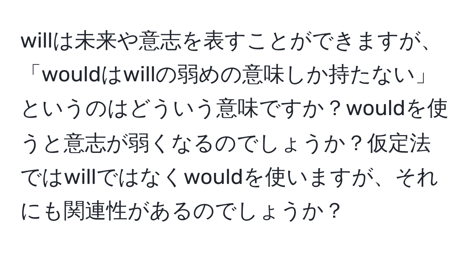 willは未来や意志を表すことができますが、「wouldはwillの弱めの意味しか持たない」というのはどういう意味ですか？wouldを使うと意志が弱くなるのでしょうか？仮定法ではwillではなくwouldを使いますが、それにも関連性があるのでしょうか？