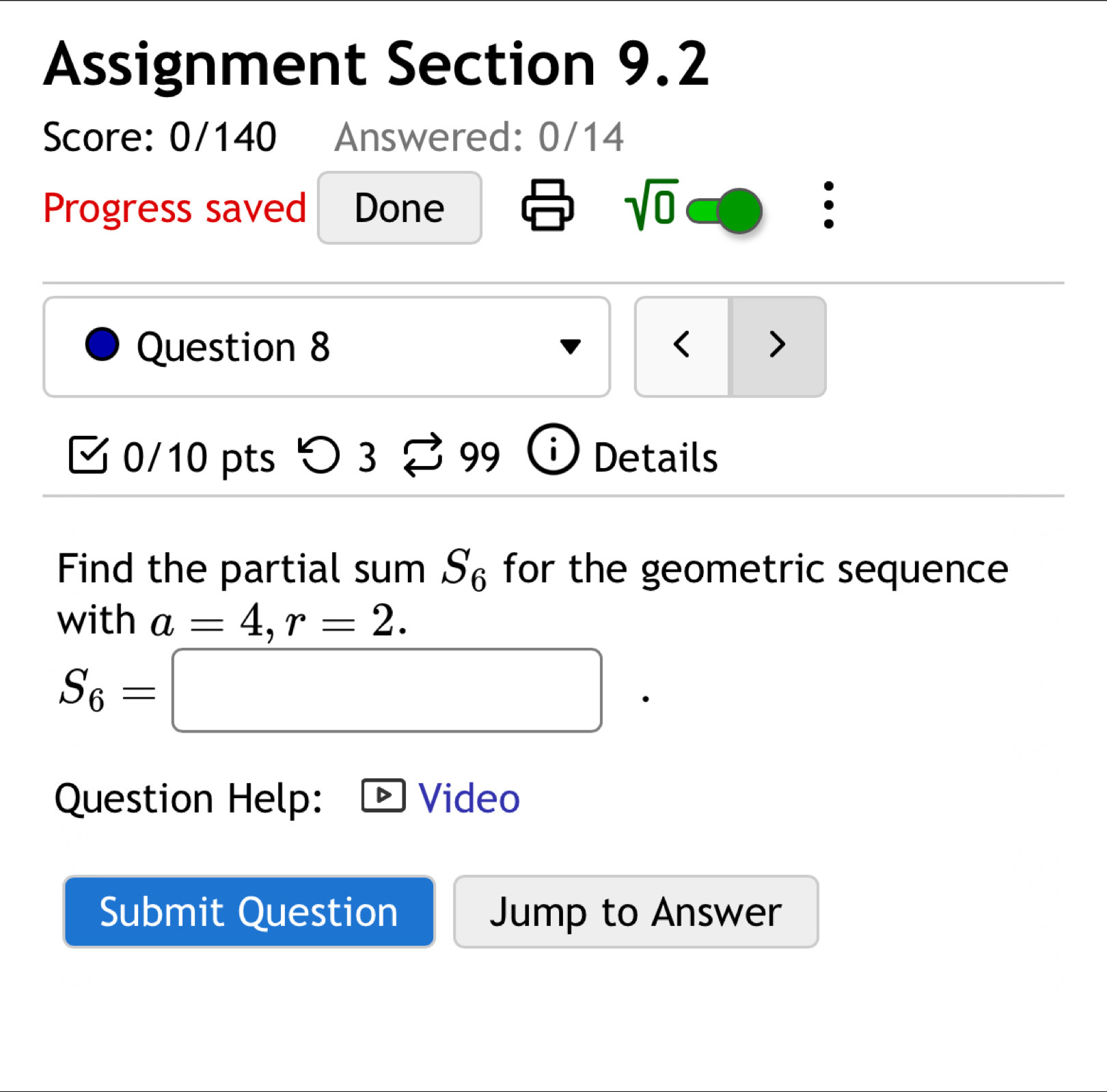 Assignment Section 9.2 
Score: 0/140 Answered: 0/14 
sqrt(0) 
Progress saved Done . 
Question 8 < > 
0/10 pts つ 3 99 Details 
Find the partial sum S_6 for the geometric sequence 
with a=4, r=2.
S_6=□
Question Help: Video 
Submit Question Jump to Answer