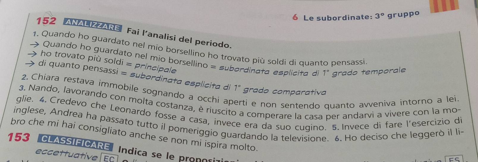 Le subordinate: 3° gruppo 
152 ANALIZZARE Fai l’analisi del periodo. 
1. Quando ho guardato nel mio borsellino ho trovato più soldi di quanto pensassi 
Quando ho guardato nel mio borsellino = subordinata esplicita di 1° grado temporale 
ho trovato più soldi = principale 
di quanto pensassi = subordinata esplicita di 1° grado comparativa 
2. Chiara restava immobile sognando a occhi ap ti e non sentendo quanto avveniva intorno a lei. 
3. Nando, lavorando con molta costanza, è riuscito a comperare la casa per andarvi a vivere con la mo- 
glie. 4. Credevo che Leonardo fosse a casa, invece era da suo cugino. 5. Invece di fare l’esercizio di 
inglese, Andrea ha passato tutto il pomeriggio guardando la televisione. 6. Ho deciso che leggerò il li- 
bro che mi hai consigliato anche se non mi ispira molto
153 CLASSIEICARE Indica se le proposi-: 
eccettuative EC 
FS