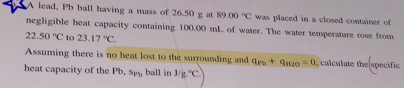 A lead, Pb ball having a mass of 26.50 g at 89.00°C was placed in a closed container of 
negligible heat capacity containing 100.00 mL of water. The water temperature rose from
22.50°C to 23.17°C. 
Assuming there is no heat lost to the surrounding and q_Pb+q_H2O=0 , calculate the specific 
heat capacity of the Pb, S_Pb ball in J/g.^circ C.