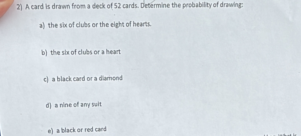 A card is drawn from a deck of 52 cards. Determine the probability of drawing: 
a) the six of clubs or the eight of hearts. 
b) the six of clubs or a heart 
c) a black card or a diamond 
d) a nine of any suit 
e) a black or red card