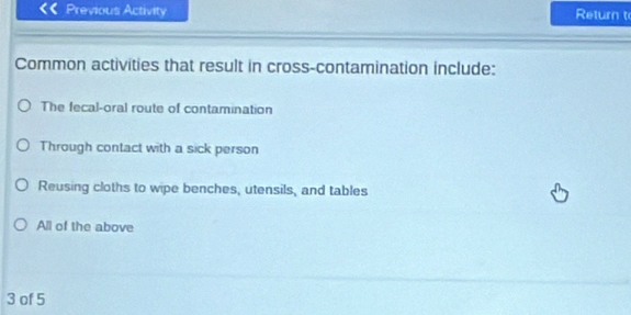 Previous Activity Return t
Common activities that result in cross-contamination include:
The fecal-oral route of contamination
Through contact with a sick person
Reusing cloths to wipe benches, utensils, and tables
All of the above
3 of 5