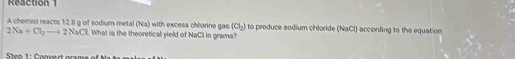 Reaction 1 
A chemist reacts 12.8 g of sodium metal (Na) with excess chlorine gas (Cl_2) to produce sodium chloride (NaCl) according to the equation
2Na+Cl_2to 2NaCl What is the theoretical yield of NaCl in grams?