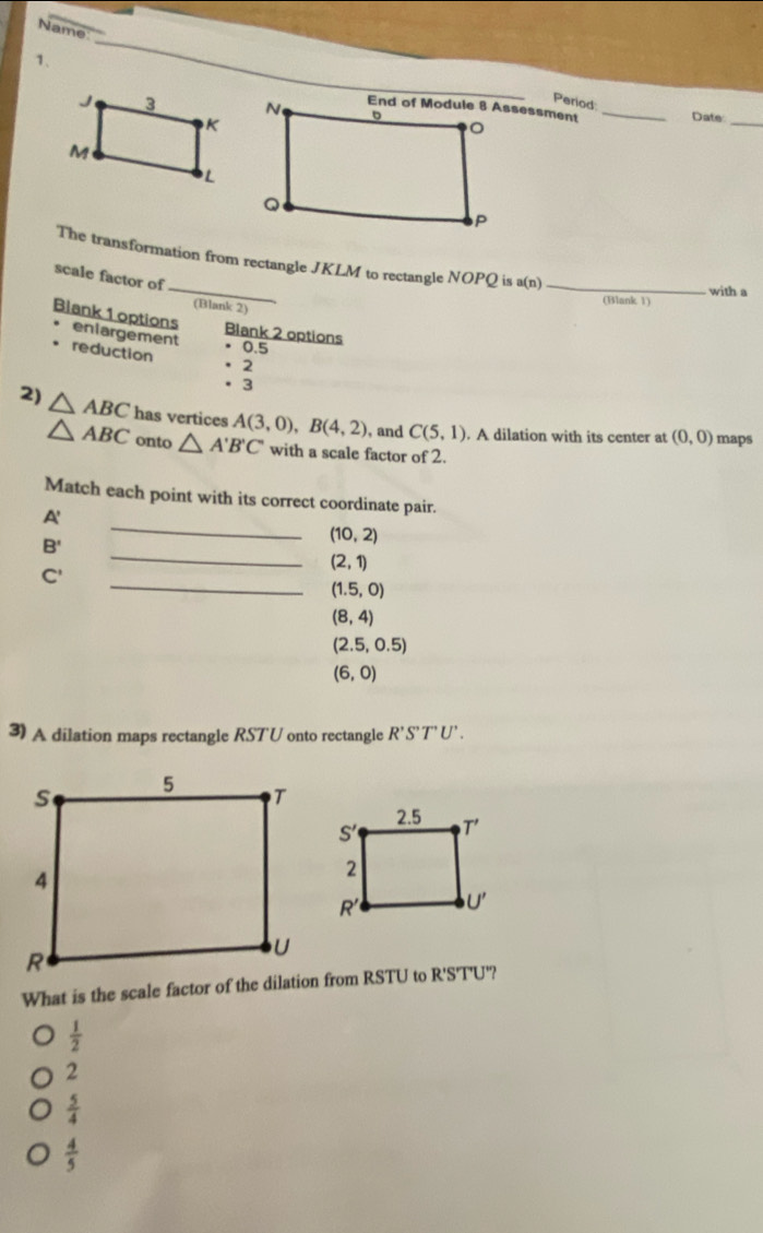 Name:
1.
_
Period
_Date:
_
The transformation from rectangle JKLM to rectangle NOPQ is a(n) _with a
scale factor of
(Blank 1)
(Blank 2)
Blank 1 options enlargement • 0.5
Blank 2 options
reduction
· 2
·3
2) △ ABC has vertices A(3,0),B(4,2) , and C(5,1). A dilation with its center at (0,0) maps
△ ABC onto △ A'B'C' with a scale factor of 2.
_
Match each point with its correct coordinate pair.
A'
_
B'
(10,2)
_
C'
(2,1)
(1.5,0)
(8,4)
(2.5,0.5)
(6,0)
3) A dilation maps rectangle RST'U onto rectangle R'S'T'U'.
What is the scale factor of the dilation from RSTU to R'S'T'U'?
 1/2 
2
 5/4 
 4/5 