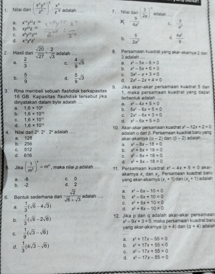 Nilai dari ( x^4y^5/z^5 )^5: x^4/z^6  adailah ... 7. Nilai dari ( 3/2a )^-2 adalah_
a. x^(15)y^(25)z^(-36) - 9/4a^2  C. - 3/a^2 
b. xy^(25)z^(-24)
C. x^4y^(25)z^(24)
d. x^2y^6z^2
b. - 6/2a^2  d.  4a^2/9 
2. Hasil dari  sqrt(20)/sqrt(27) *  2/sqrt(3)  adalah .... 8. Persamaan kuadrat yang akar-akamya 2 dan
3 adalah
a. x^2-5x-6=0
a.  2/3  C.  4/9 sqrt(5) b. x^2-5x+6=0
C. 3x^2-x+3=0
b.  5/9  d.  5/9 sqrt(3) d. 2x^2-2x+4=0
3. Rina membeli sebuah flashdisk berkapasitas  9 lika akar-akar persamaan kuadrat 5  dan 
16 GB. Kapasitas fashdisk tersebut jika 1, maka persamaan kuadrat yang dapat
dinyatakan dalam byte adalah .... a. terbentuk adalah ...
x^2-4x+5=0
1.6* 10^9
b. 5x^2-6x+5=0
b. 1.6* 10^(10) C. 2x^2-6x+3=0
C. 1.6* 10^(11)
d. x^2-6x+5=0
d. 1.6* 10^(12)
4. Nilai dari 2^2· 2^3· 2^4 adalah .... 10. Akar-akar persamaan kuadrat x^2-12x+2=0
a. 128 akar-akamya adalah α dan β. Persamaan kuadrat baru yang dan (beta -2) adalah
(alpha -2)
b. 256 a. x^2-8x-18=0
c. 512 x^2+8x+18=0
b.
d. 616 C. x^2-8x+18=0
d. x^2+8x-18=0
5. Jika ( 1/m^2 )^4=m^p , maka nilai p adalah .. .. 11. Persamaan kuadrat x^2-4x+5=0 akar-
akamya x, dan x_2 dan (x_2+1)
a. -8 c. 0 yang akar-akarnya (x,+1+1) Persamaan kuadrat baru adalah
b. -2 d. 2
a. x^2-6x-10=0
6. Bentuk sederhana dari  sqrt(2)/sqrt(6)+sqrt(3)  adalah .... b. x^2-6x+10=0
a.  1/3 (sqrt(6)-4sqrt(3))
C. x^2+6x+10=0
d. x^2+6x-10=0
b.  1/3 (sqrt(6)-2sqrt(6)) 12. Jika p dan q adalah akar-akar persamaan
x^2-9x+3=0 , maka persamaan kuadrat barı
C.  1/9 (sqrt(3)-sqrt(6)) yang akar-akamya (p+4) dan (q+4) adalah
a. x^2+17x-55=0
b. x^2+17x+55=0
d.  1/3 (4sqrt(3)-sqrt(6)) x^2-17x+55=0
C.
d. x^2-17x-55=0