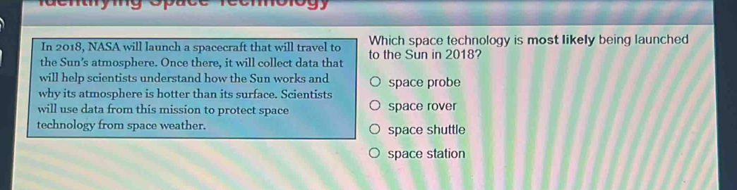 denymg s
In 2018, NASA will launch a spacecraft that will travel to Which space technology is most likely being launched
the Sun’s atmosphere. Once there, it will collect data that to the Sun in 2018?
will help scientists understand how the Sun works and space probe
why its atmosphere is hotter than its surface. Scientists
will use data from this mission to protect space space rover
technology from space weather. space shuttle
space station